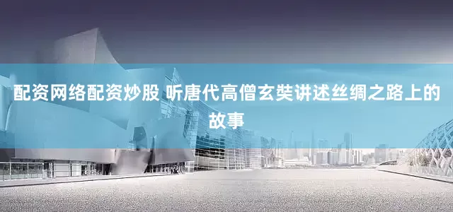 配资网络配资炒股 听唐代高僧玄奘讲述丝绸之路上的故事