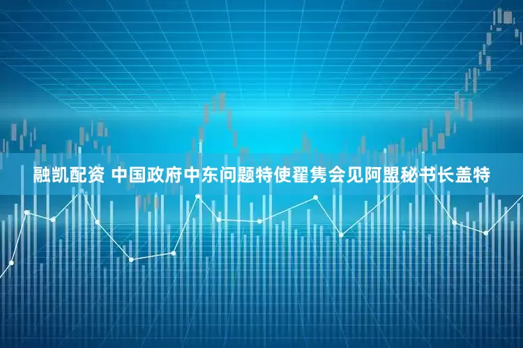 融凯配资 中国政府中东问题特使翟隽会见阿盟秘书长盖特
